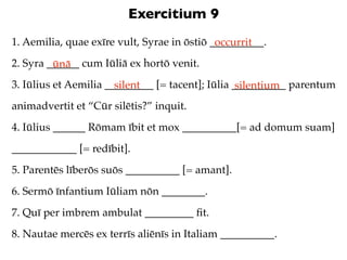 Exercitium 9
1. Aemilia, quae exīre vult, Syrae in ōstiō __________.
                                             occurrit
2. Syra ______ cum Iūliā ex hortō venit.
         ūnā
3. Iūlius et Aemilia _________ [= tacent]; Iūlia __________ parentum
                       silent                     silentium
animadvertit et “Cūr silētis?” inquit.
4. Iūlius ______ Rōmam ībit et mox __________[= ad domum suam]
____________ [= redībit].
5. Parentēs līberōs suōs __________ [= amant].
6. Sermō īnfantium Iūliam nōn ________.
7. Quī per imbrem ambulat _________ ﬁt.
8. Nautae mercēs ex terrīs aliēnīs in Italiam __________.
 