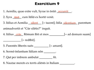 Exercitium 9
1. Aemilia, quae exīre vult, Syrae in ōstiō __________.
                                             occurrit
2. Syra ______ cum Iūliā ex hortō venit.
         ūnā
3. Iūlius et Aemilia _________ [= tacent]; Iūlia __________ parentum
                       silent                     silentium
animadvertit et “Cūr silētis?” inquit.
4. Iūlius ______ Rōmam ībit et mox __________[= ad domum suam]
           crās
____________ [= redībit].
5. Parentēs līberōs suōs __________ [= amant].
6. Sermō īnfantium Iūliam nōn ________.
7. Quī per imbrem ambulat _________ ﬁt.
8. Nautae mercēs ex terrīs aliēnīs in Italiam __________.
 