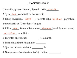 Exercitium 9
1. Aemilia, quae exīre vult, Syrae in ōstiō __________.
                                             occurrit
2. Syra ______ cum Iūliā ex hortō venit.
         ūnā
3. Iūlius et Aemilia _________ [= tacent]; Iūlia __________ parentum
                       silent                     silentium
animadvertit et “Cūr silētis?” inquit.
4. Iūlius ______ Rōmam ībit et mox __________[= ad domum suam]
           crās                     domum
____________ [= redībit].
 revertētur
5. Parentēs līberōs suōs __________ [= amant].
6. Sermō īnfantium Iūliam nōn ________.
7. Quī per imbrem ambulat _________ ﬁt.
8. Nautae mercēs ex terrīs aliēnīs in Italiam __________.
 