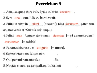 Exercitium 9
1. Aemilia, quae exīre vult, Syrae in ōstiō __________.
                                             occurrit
2. Syra ______ cum Iūliā ex hortō venit.
         ūnā
3. Iūlius et Aemilia _________ [= tacent]; Iūlia __________ parentum
                       silent                     silentium
animadvertit et “Cūr silētis?” inquit.
4. Iūlius ______ Rōmam ībit et mox __________[= ad domum suam]
           crās                     domum
____________ [= redībit].
 revertētur
5. Parentēs līberōs suōs __________ [= amant].
                          dīligunt
6. Sermō īnfantium Iūliam nōn ________.
7. Quī per imbrem ambulat _________ ﬁt.
8. Nautae mercēs ex terrīs aliēnīs in Italiam __________.
 