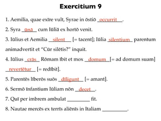 Exercitium 9
1. Aemilia, quae exīre vult, Syrae in ōstiō __________.
                                             occurrit
2. Syra ______ cum Iūliā ex hortō venit.
         ūnā
3. Iūlius et Aemilia _________ [= tacent]; Iūlia __________ parentum
                       silent                     silentium
animadvertit et “Cūr silētis?” inquit.
4. Iūlius ______ Rōmam ībit et mox __________[= ad domum suam]
           crās                     domum
____________ [= redībit].
 revertētur
5. Parentēs līberōs suōs __________ [= amant].
                          dīligunt
6. Sermō īnfantium Iūliam nōn ________.
                                decet
7. Quī per imbrem ambulat _________ ﬁt.
8. Nautae mercēs ex terrīs aliēnīs in Italiam __________.
 