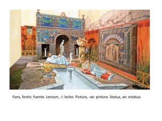 Fons, fontis: fuente. Lectum, -i: lecho. Pictura, -ae: pintura. Statua, ae: estatua.
 