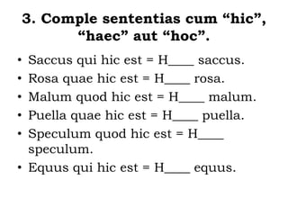 3. Comple sententias cum “hic”,
“haec” aut “hoc”.
• Saccus qui hic est = H____ saccus.
• Rosa quae hic est = H____ rosa.
• Malum quod hic est = H____ malum.
• Puella quae hic est = H____ puella.
• Speculum quod hic est = H____
speculum.
• Equus qui hic est = H____ equus.
 