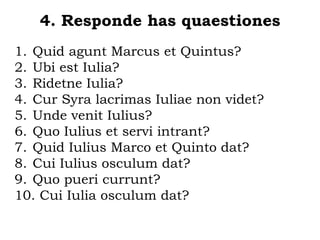 4. Responde has quaestiones
1. Quid agunt Marcus et Quintus?
2. Ubi est Iulia?
3. Ridetne Iulia?
4. Cur Syra lacrimas Iuliae non videt?
5. Unde venit Iulius?
6. Quo Iulius et servi intrant?
7. Quid Iulius Marco et Quinto dat?
8. Cui Iulius osculum dat?
9. Quo pueri currunt?
10. Cui Iulia osculum dat?
 