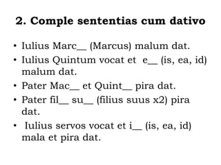 2. Comple sententias cum dativo
• Iulius Marc__ (Marcus) malum dat.
• Iulius Quintum vocat et e__ (is, ea, id)
malum dat.
• Pater Mac__ et Quint__ pira dat.
• Pater fil__ su__ (filius suus x2) pira
dat.
• Iulius servos vocat et i__ (is, ea, id)
mala et pira dat.
 