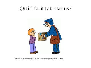 Quid facit tabellarius?
Tabellarius (cartero) – puer – sarcina (paquete) – dat.
 