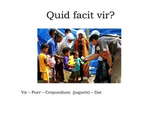 Quid facit vir?
Vir – Puer – Crepundium (juguete) – Dat
 
