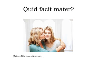 Quid facit mater?
Mater – Filia – osculum – dat.
 