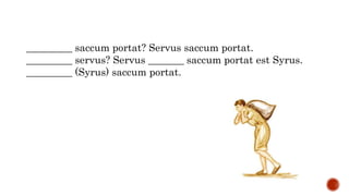 _________ saccum portat? Servus saccum portat.
_________ servus? Servus _______ saccum portat est Syrus.
_________ (Syrus) saccum portat.
 
