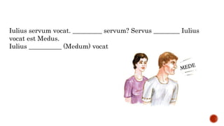 Iulius servum vocat. _________ servum? Servus ________ Iulius
vocat est Medus.
Iulius __________ (Medum) vocat
 