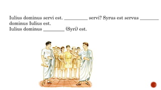 Iulius dominus servi est. __________ servi? Syrus est servus ________
dominus Iulius est.
Iulius dominus _________ (Syri) est.
 