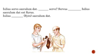 Iulius servo sacculum dat. _______ servo? Servus _________ Iulius
sacculum dat est Syrus.
Iulius ________ (Syro) sacculum dat.
 