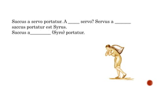 Saccus a servo portatur. A _____ servo? Servus a _______
saccus portatur est Syrus.
Saccus a_________ (Syro) portatur.
 