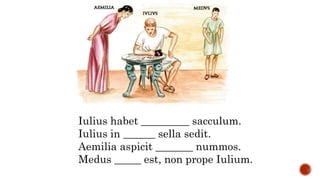 Iulius habet _________ sacculum.
Iulius in ______ sella sedit.
Aemilia aspicit _______ nummos.
Medus _____ est, non prope Iulium.
 