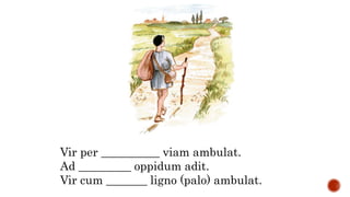 Vir per __________ viam ambulat.
Ad _________ oppidum adit.
Vir cum _______ ligno (palo) ambulat.
 