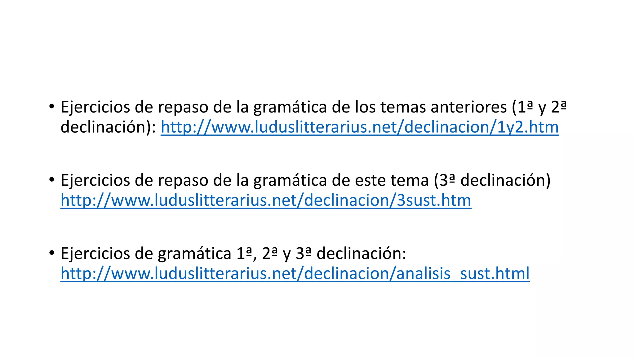 • Ejercicios de repaso de la gramática de los temas anteriores (1ª y 2ª
declinación): http://www.luduslitterarius.net/declinacion/1y2.htm
• Ejercicios de repaso de la gramática de este tema (3ª declinación)
http://www.luduslitterarius.net/declinacion/3sust.htm
• Ejercicios de gramática 1ª, 2ª y 3ª declinación:
http://www.luduslitterarius.net/declinacion/analisis_sust.html
 