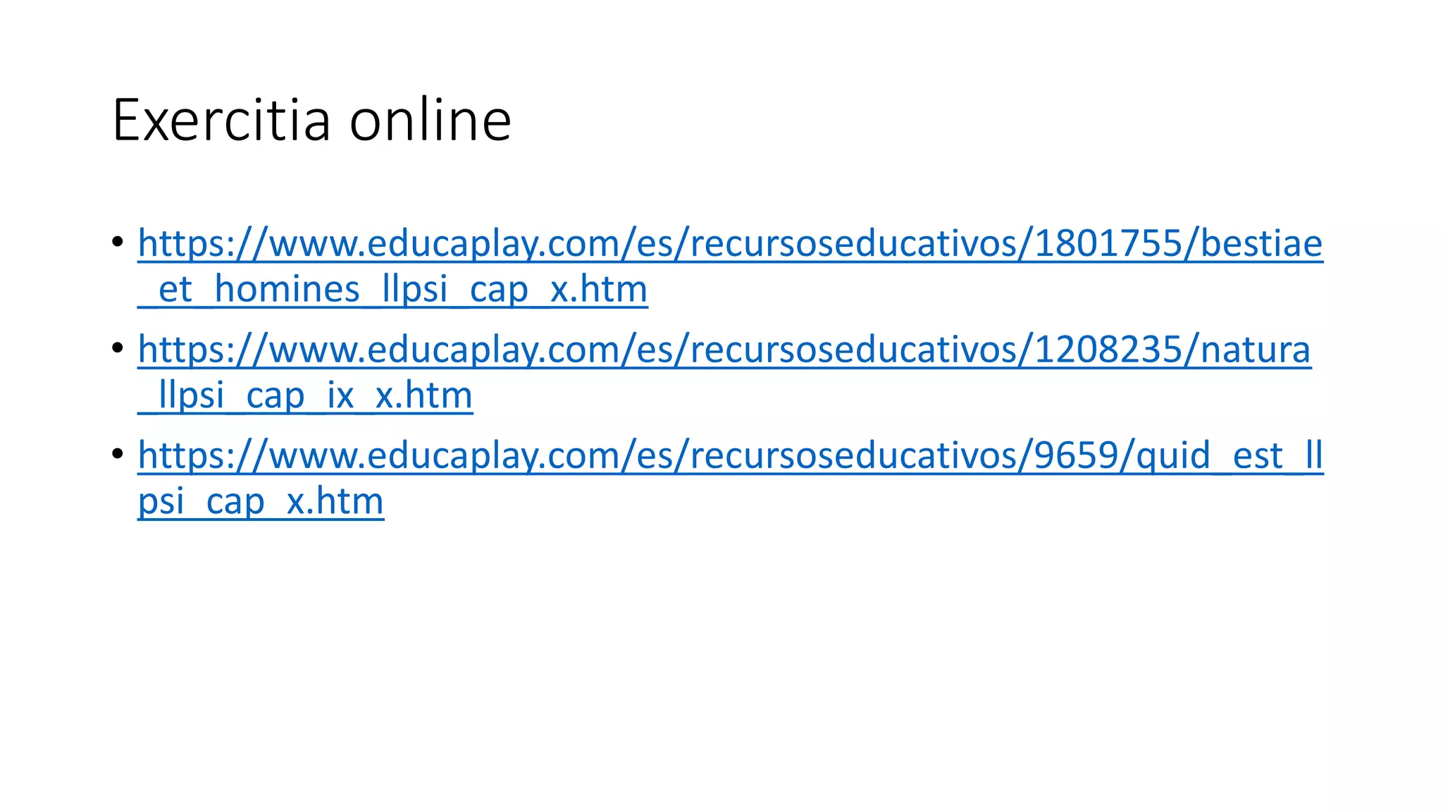 Exercitia online
• https://www.educaplay.com/es/recursoseducativos/1801755/bestiae
_et_homines_llpsi_cap_x.htm
• https://www.educaplay.com/es/recursoseducativos/1208235/natura
_llpsi_cap_ix_x.htm
• https://www.educaplay.com/es/recursoseducativos/9659/quid_est_ll
psi_cap_x.htm
 
