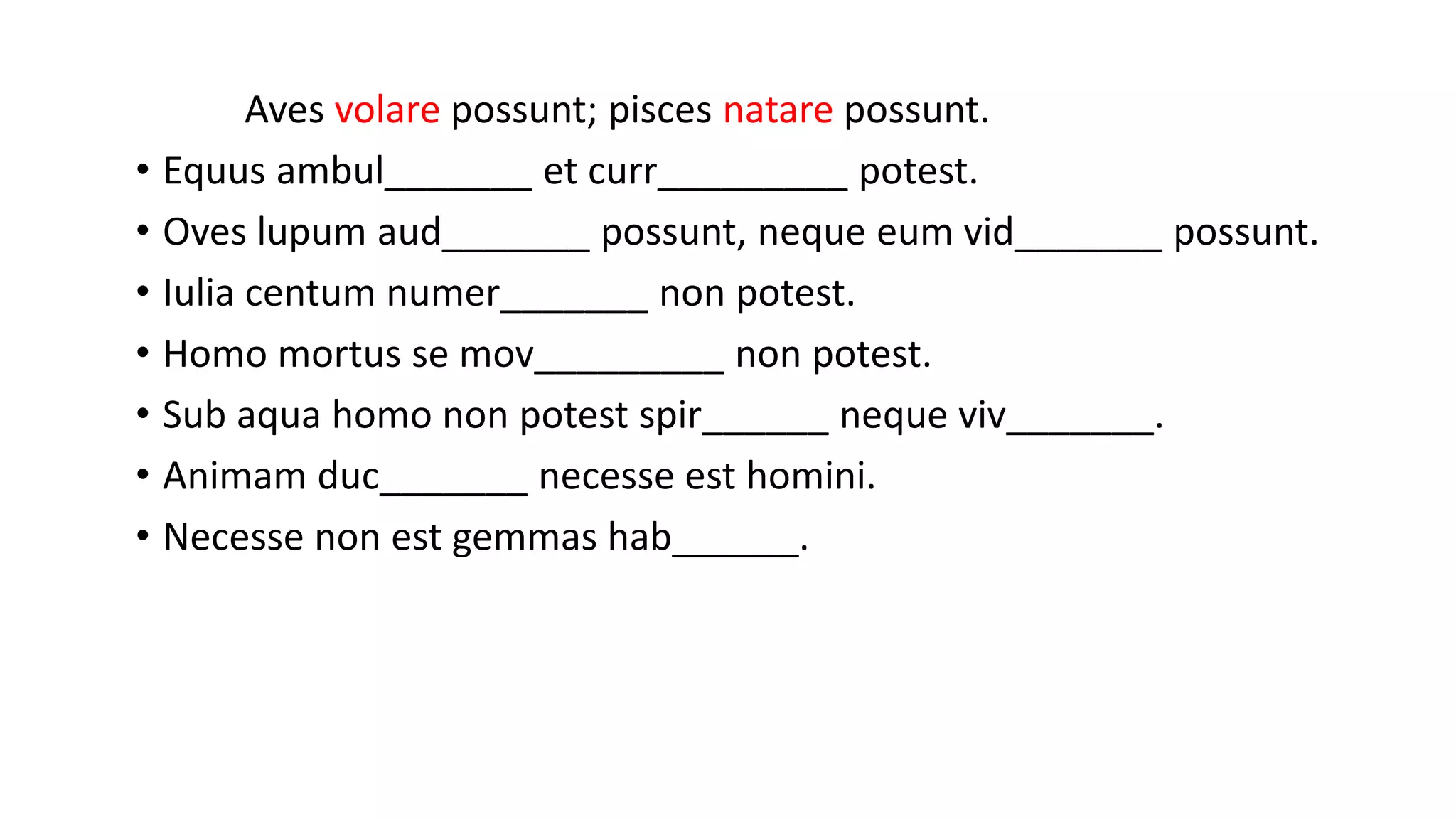 Aves volare possunt; pisces natare possunt.
• Equus ambul_______ et curr_________ potest.
• Oves lupum aud_______ possunt, neque eum vid_______ possunt.
• Iulia centum numer_______ non potest.
• Homo mortus se mov_________ non potest.
• Sub aqua homo non potest spir______ neque viv_______.
• Animam duc_______ necesse est homini.
• Necesse non est gemmas hab______.
 