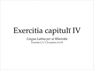 Exercitia capitulī IV
Lingua Latīna per sē Illūstrāta
Exercitia 3, 5, 7, 8 et pensa A et B
 