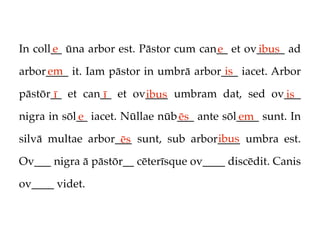 In coll__ ūna arbor est. Pāstor cum can__ et ov_____ ad
       e                               e       ibus
     em                                 is
arbor____ it. Iam pāstor in umbrā arbor___ iacet. Arbor

pāstōr__ et can__ et ov____ umbram dat, sed ov___
       ī        ī      ibus                   is
nigra in sōl__ iacet. Nūllae nūb___ ante sōl____ sunt. In
            e                   ēs          em
                                     ibus
silvā multae arbor___ sunt, sub arbor____ umbra est.
                   ēs
Ov___ nigra ā pāstōr__ cēterīsque ov____ discēdit. Canis

ov____ videt.
 