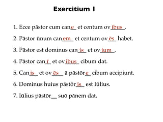 Exercitium 1

1. Ecce pāstor cum can__ et centum ov_____.
                      e              ibus
                  em               ēs
2. Pāstor ūnum can____ et centum ov___ habet.

3. Pāstor est dominus can___ et ov_____.
                          is      ium
4. Pāstor can__ et ov_____ cibum dat.
              ī      ibus
5. Can___ et ov____ ā pāstōr__ cibum accipiunt.
      is        ēs          e
6. Dominus huius pāstōr___ est Iūlius.
                        is
7. Iūlius pāstōr__ suō pānem dat.
 