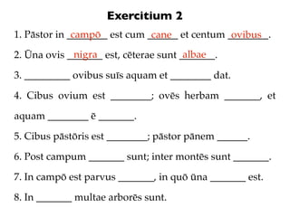 Exercitium 2
1. Pāstor in ________ est cum ______ et centum ________.
              campō            cane             ovibus
             nigra                     albae
2. Ūna ovis _______ est, cēterae sunt _______.

3. _________ ovibus suīs aquam et ________ dat.

4. Cibus ovium est ________; ovēs herbam _______, et

aquam ________ ē _______.

5. Cibus pāstōris est ________; pāstor pānem ______.

6. Post campum _______ sunt; inter montēs sunt _______.

7. In campō est parvus _______, in quō ūna _______ est.

8. In _______ multae arborēs sunt.
 
