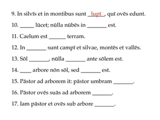 9. In silvīs et in montibus sunt ______, quī ovēs edunt.
                                  lupī

10. _____ lūcet; nūlla nūbēs in _______ est.

11. Caelum est ______ terram.

12. In _______ sunt campī et silvae, montēs et vallēs.

13. Sōl _______, nūlla _______ ante sōlem est.

14. ____ arbore nōn sōl, sed _______ est.

15. Pāstor ad arborem it: pāstor umbram _______.

16. Pāstor ovēs suās ad arborem _______.

17. Iam pāstor et ovēs sub arbore _______.
 
