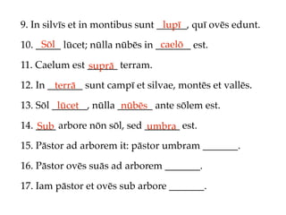 9. In silvīs et in montibus sunt ______, quī ovēs edunt.
                                  lupī
     Sōl                         caelō
10. _____ lūcet; nūlla nūbēs in _______ est.

11. Caelum est ______ terram.
               suprā
12. In _______ sunt campī et silvae, montēs et vallēs.
        terrā
13. Sōl _______, nūlla _______ ante sōlem est.
         lūcet          nūbēs
14. ____ arbore nōn sōl, sed _______ est.
    Sub                      umbra
15. Pāstor ad arborem it: pāstor umbram _______.

16. Pāstor ovēs suās ad arborem _______.

17. Iam pāstor et ovēs sub arbore _______.
 