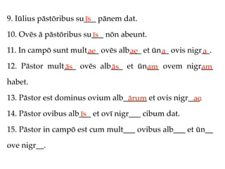 9. Iūlius pāstōribus su___ pānem dat.
                       īs

10. Ovēs ā pāstōribus su___ nōn abeunt.
                        īs
11. In campō sunt mult___ ovēs alb___ et ūn__ ovis nigr__.
                      ae          ae       a           a
12. Pāstor mult___ ovēs alb___ et ūn___ ovem nigr___
               ās          ās       am           am
habet.

13. Pāstor est dominus ovium alb______ et ovis nigr___.
                                 ārum               ae
14. Pāstor ovibus alb___ et ovī nigr___ cibum dat.
                     īs
15. Pāstor in campō est cum mult___ ovibus alb___ et ūn__

ove nigr__.
 