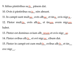 9. Iūlius pāstōribus su___ pānem dat.
                       īs

10. Ovēs ā pāstōribus su___ nōn abeunt.
                        īs
11. In campō sunt mult___ ovēs alb___ et ūn__ ovis nigr__.
                      ae          ae       a           a
12. Pāstor mult___ ovēs alb___ et ūn___ ovem nigr___
               ās          ās       am           am
habet.

13. Pāstor est dominus ovium alb______ et ovis nigr___.
                                 ārum               ae
14. Pāstor ovibus alb___ et ovī nigr___ cibum dat.
                     īs             ae
                                īs            īs
15. Pāstor in campō est cum mult___ ovibus alb___ et ūn__

ove nigr__.
 