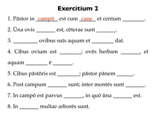 Exercitium 2
1. Pāstor in ________ est cum ______ et centum ________.
              campō            cane
2. Ūna ovis ____...