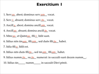 Exercitium 1
1. Serv___ abest; dominus serv_____ vocat.
us
um
2. Serv__ absunt; dominus serv____ vocat.
ī
ōs
3. Ancill__ a...