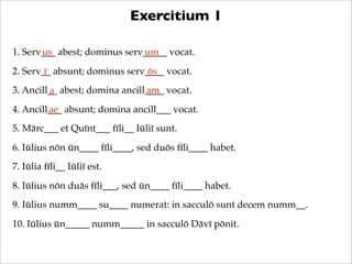 Exercitium 1
1. Serv___ abest; dominus serv_____ vocat.
us
um
2. Serv__ absunt; dominus serv____ vocat.
ī
ōs
3. Ancill__ a...