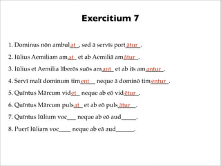 Exercitium 7
1. Dominus nōn ambul___, sed ā servīs port_____.
at
ātur
2. Iūlius Aemiliam am___ et ab Aemiliā am_____.
ātur
at
3. Iūlius et Aemilia līberōs suōs am____ et ab iīs am______.
ant
antur
4. Servī malī dominum tim_____ neque ā dominō tim______.
ent
entur
5. Quīntus Mārcum vid___ neque ab eō vid_____.
et
ētur
6. Quīntus Mārcum puls___ et ab eō puls______.
at
ātur
7. Quīntus Iūlium voc___ neque ab eō aud_____.
8. Puerī Iūliam voc____ neque ab eā aud______.

 
