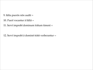 9. Iūlia puerōs nōn audit =
10. Puerī vocantur ā Iūliā =
11. Servī improbī dominum īrātum timent =

12. Servī improbī ā dominō īrātō verberantur =

 