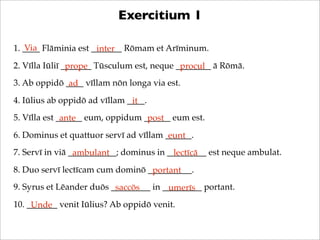 Exercitium 1
Via
1. ____ Flāminia est _______ Rōmam et Arīminum.
inter
2. Vīlla Iūliī _______ Tūsculum est, neque ________ ā Rōmā.
prope
procul
3. Ab oppidō ____ vīllam nōn longa via est.
ad
4. Iūlius ab oppidō ad vīllam ____.
it
5. Vīlla est ______ eum, oppidum ______ eum est.
ante
post
6. Dominus et quattuor servī ad vīllam ______.
eunt
7. Servī in viā ___________; dominus in _________ est neque ambulat.
ambulant
lectīcā
8. Duo servī lectīcam cum dominō __________.
portant
9. Syrus et Lēander duōs _________ in _________ portant.
saccōs
umerīs
10. _______ venit Iūlius? Ab oppidō venit.
Unde

 
