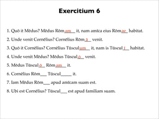 Exercitium 6
ae
1. Quō it Mēdus? Mēdus Rōm_____ it, nam amīca eius Rōm___ habitat.
am
2. Unde venit Cornēlius? Cornēlius Rōm___ venit.
ā
3. Quō it Cornēlius? Cornēlius Tūscul_____ it, nam is Tūscul___ habitat.
um
ī
4. Unde venit Mēdus? Mēdus Tūscul___ venit.
ō
5. Mēdus Tūscul___ Rōm_____ it.
ō
am
6. Cornēlius Rōm___ Tūscul_____ it.
7. Iam Mēdus Rōm___ apud amīcam suam est.
8. Ubi est Cornēlius? Tūscul___ est apud familiam suam.

 