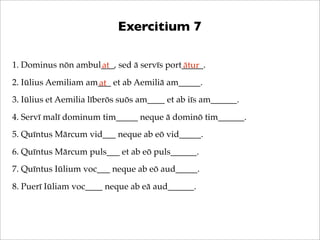 Exercitium 7
1. Dominus nōn ambul___, sed ā servīs port_____.
at
ātur
2. Iūlius Aemiliam am___ et ab Aemiliā am_____.
at
3. Iūlius et Aemilia līberōs suōs am____ et ab iīs am______.
4. Servī malī dominum tim_____ neque ā dominō tim______.
5. Quīntus Mārcum vid___ neque ab eō vid_____.
6. Quīntus Mārcum puls___ et ab eō puls______.
7. Quīntus Iūlium voc___ neque ab eō aud_____.
8. Puerī Iūliam voc____ neque ab eā aud______.

 
