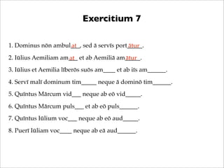 Exercitium 7
1. Dominus nōn ambul___, sed ā servīs port_____.
at
ātur
2. Iūlius Aemiliam am___ et ab Aemiliā am_____.
ātur
at
3. Iūlius et Aemilia līberōs suōs am____ et ab iīs am______.
4. Servī malī dominum tim_____ neque ā dominō tim______.
5. Quīntus Mārcum vid___ neque ab eō vid_____.
6. Quīntus Mārcum puls___ et ab eō puls______.
7. Quīntus Iūlium voc___ neque ab eō aud_____.
8. Puerī Iūliam voc____ neque ab eā aud______.

 