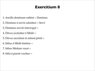 Exercitium 8
1. Ancilla dominum salūtat = Dominus
2. Dominus ā servīs salutātur = Servī
3. Dominus servōs interrogat =
4. ...