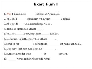 Exercitium 1
Via
1. ____ Flāminia est _______ Rōmam et Arīminum.
2. Vīlla Iūliī _______ Tūsculum est, neque ________ ā Rōm...