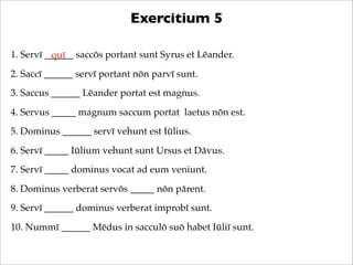 Exercitium 5
1. Servī ______ saccōs portant sunt Syrus et Lēander.
quī
2. Saccī ______ servī portant nōn parvī sunt.
3. Sa...