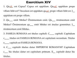 Exercitium XIV
1. Qu___ est Capua? Capua est oppidum. Qu___ oppidum prope
     id                                  od
vīll...