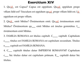 Exercitium XIV
1. Qu___ est Capua? Capua est oppidum. Qu___ oppidum prope
     id                                  od
vīll...
