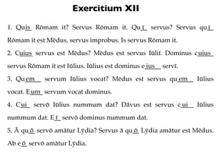 Exercitium XII
     is
1. Qu__ Rōmam it? Servus Rōmam it. Qu__ servus? Servus qu__
                                     ī ...