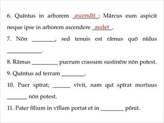 ascendit
6. Quīntus in arborem _________; Mārcus eum aspicit
audet
neque ipse in arborem ascendere _______.!
7. Nōn ________, sed tenuis est rāmus quō nīdus
____________.!
8. Rāmus _________ puerum crassum sustinēre nōn potest.!
9. Quīntus ad terram ________.!
10. Puer spīrat; ______ vīvit, nam quī spīrat mortuus
_______ nōn potest.!
11. Pater fīlium in vīllam portat et in ________ pōnit.

 