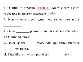 ascendit
6. Quīntus in arborem _________; Mārcus eum aspicit
audet
neque ipse in arborem ascendere _______.!
crassus
7. Nōn ________, sed tenuis est rāmus quō nīdus
____________.!
8. Rāmus _________ puerum crassum sustinēre nōn potest.!
9. Quīntus ad terram ________.!
10. Puer spīrat; ______ vīvit, nam quī spīrat mortuus
_______ nōn potest.!
11. Pater fīlium in vīllam portat et in ________ pōnit.

 