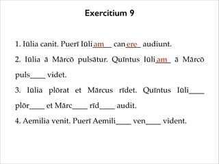 Exercitium 9
1. Iūlia canit. Puerī Iūli_____ can____ audiunt.!
am
ere
2. Iūlia ā Mārcō pulsātur. Quīntus Iūli____ ā Mārcō
am
puls____ videt.!
3. Iūlia plōrat et Mārcus rīdet. Quīntus Iūli____
plōr____ et Mārc____ rīd____ audit.!
4. Aemilia venit. Puerī Aemili____ ven____ vident.

 