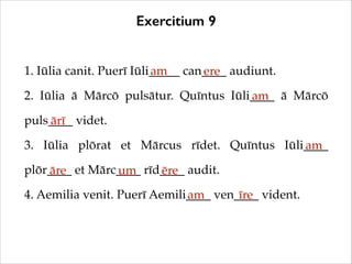 Exercitium 9
1. Iūlia canit. Puerī Iūli_____ can____ audiunt.!
am
ere
2. Iūlia ā Mārcō pulsātur. Quīntus Iūli____ ā Mārcō
am
puls____ videt.!
ārī
3. Iūlia plōrat et Mārcus rīdet. Quīntus Iūli____
am
plōr____ et Mārc____ rīd____ audit.!
āre
um
ēre
4. Aemilia venit. Puerī Aemili____ ven____ vident.
am
īre

 