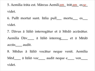 am
am
se
5. Aemilia īrāta est. Mārcus Aemili____ īrāt____ es___
videt.!
6. Pullī mortuī sunt. Iūlia pull___ mortu___ es___
videt.!
7. Dāvus ā Iūliō interrogātur et ā Mēdō accūsātur.
Aemilia Dāv____ ā Iūliō interrog____ et ā Mēdō
accūs____ audit.!
8. Mēdus ā Iūliō vocātur neque venit. Aemilia
Mēd____ ā Iūliō voc____ audit neque e____ ven____
videt.

 
